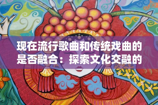 现在流行歌曲和传统戏曲的是否融合：探索文化交融的新时代
