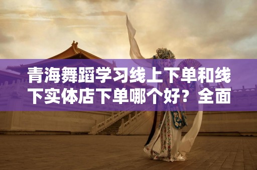 青海舞蹈学习线上下单和线下实体店下单哪个好？全面解析选择