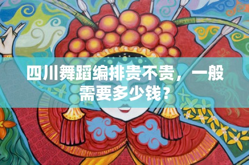 四川舞蹈编排贵不贵，一般需要多少钱？