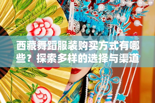 西藏舞蹈服装购买方式有哪些？探索多样的选择与渠道