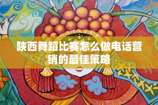 陕西舞蹈比赛怎么做电话营销的最佳策略