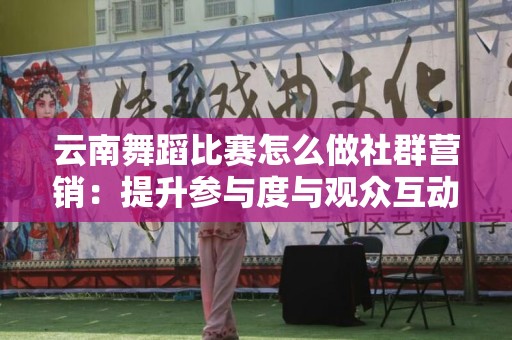 云南舞蹈比赛怎么做社群营销：提升参与度与观众互动的最佳实践