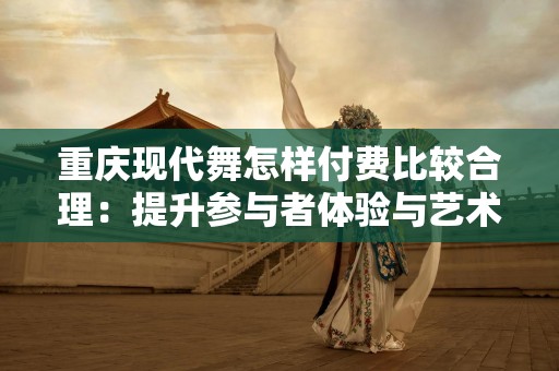 重庆现代舞怎样付费比较合理：提升参与者体验与艺术价值