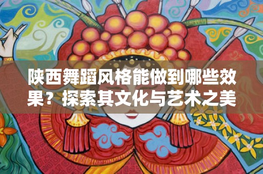 陕西舞蹈风格能做到哪些效果？探索其文化与艺术之美