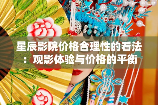 星辰影院价格合理性的看法：观影体验与价格的平衡