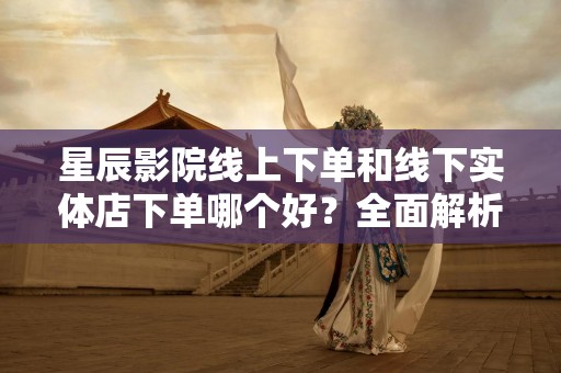 星辰影院线上下单和线下实体店下单哪个好？全面解析