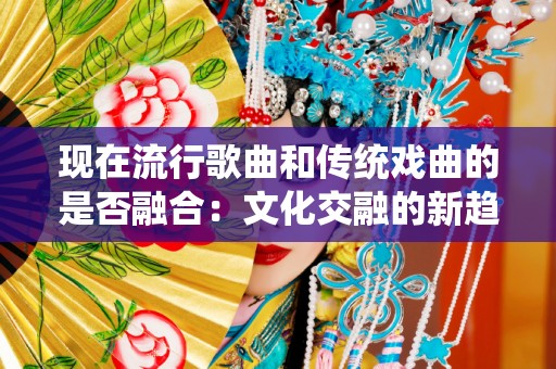 现在流行歌曲和传统戏曲的是否融合：文化交融的新趋势