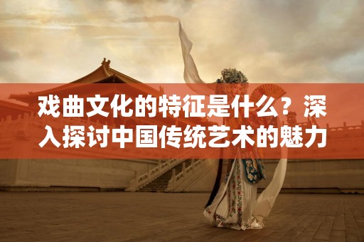 戏曲文化的特征是什么？深入探讨中国传统艺术的魅力