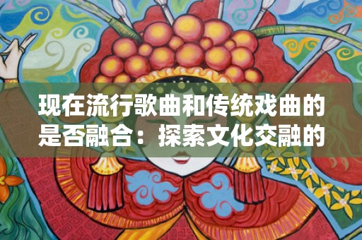 现在流行歌曲和传统戏曲的是否融合：探索文化交融的新时代