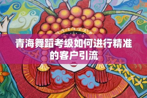 青海舞蹈考级如何进行精准的客户引流